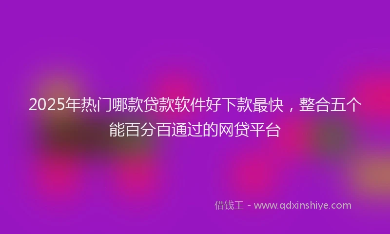 2025年热门哪款贷款软件好下款最快，整合五个能百分百通过的网贷平台
