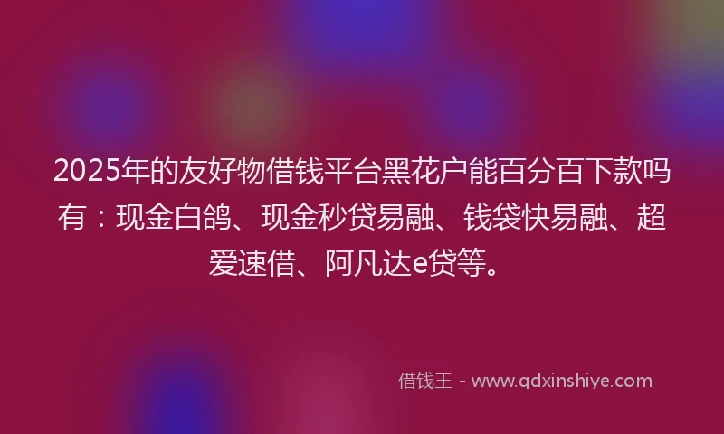 2025年的友好物借钱平台黑花户能百分百下款吗有：现金白鸽、现金秒贷易融、钱袋快易融、超爱速借、阿凡达e贷等。