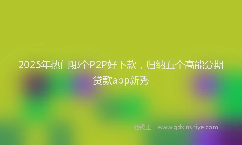 2025年热门哪个P2P好下款，归纳五个高能分期贷款app新秀