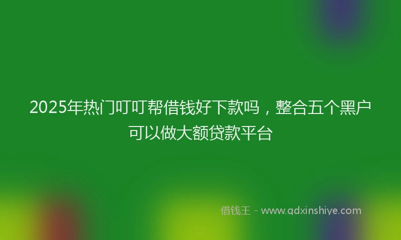 2025年热门叮叮帮借钱好下款吗，整合五个黑户可以做大额贷款平台