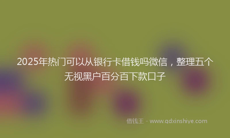 2025年热门可以从银行卡借钱吗微信，整理五个无视黑户百分百下款口子