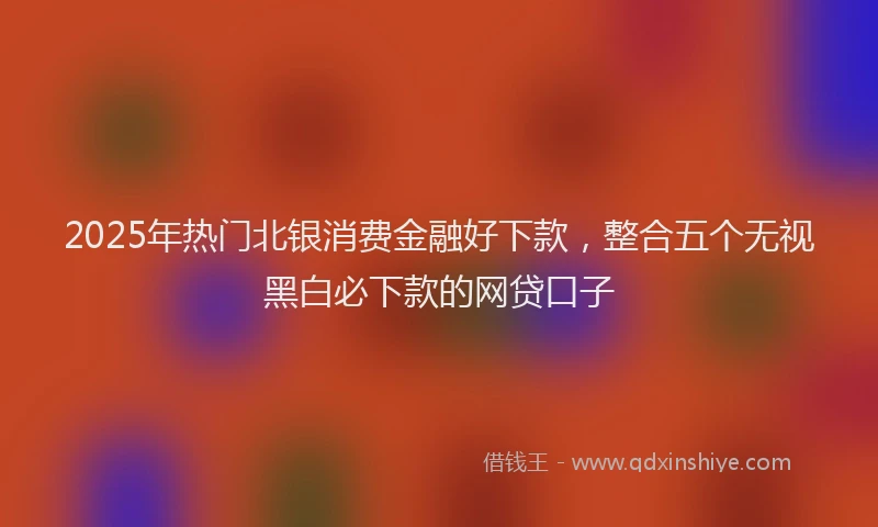 2025年热门北银消费金融好下款，整合五个无视黑白必下款的网贷口子