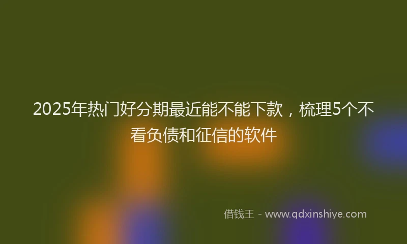 2025年热门好分期最近能不能下款，梳理5个不看负债和征信的软件