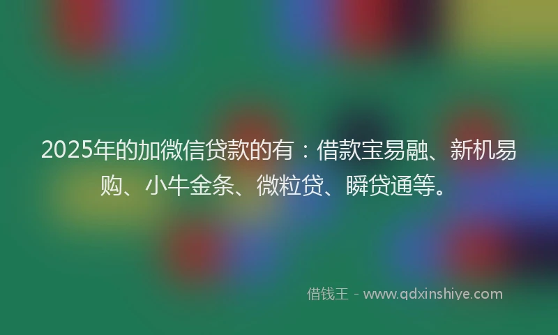 2025年的加微信贷款的有：借款宝易融、新机易购、小牛金条、微粒贷、瞬贷通等。