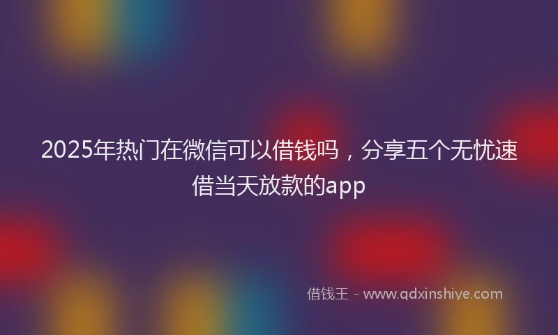 2025年热门在微信可以借钱吗，分享五个无忧速借当天放款的app