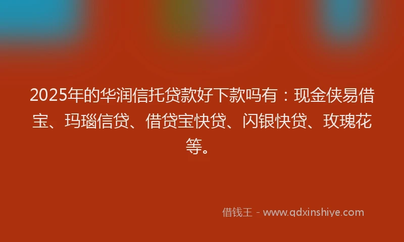 2025年的华润信托贷款好下款吗有：现金侠易借宝、玛瑙信贷、借贷宝快贷、闪银快贷、玫瑰花等。