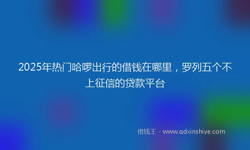 2025年热门哈啰出行的借钱在哪里，罗列五个不上征信的贷款平台