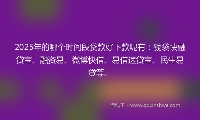2025年的哪个时间段贷款好下款呢有：钱袋快融贷宝、融资易、微博快借、易借速贷宝、民生易贷等。