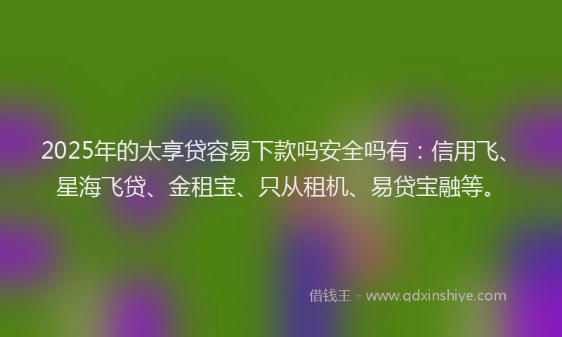 2025年的太享贷容易下款吗安全吗有：信用飞、星海飞贷、金租宝、只从租机、易贷宝融等。
