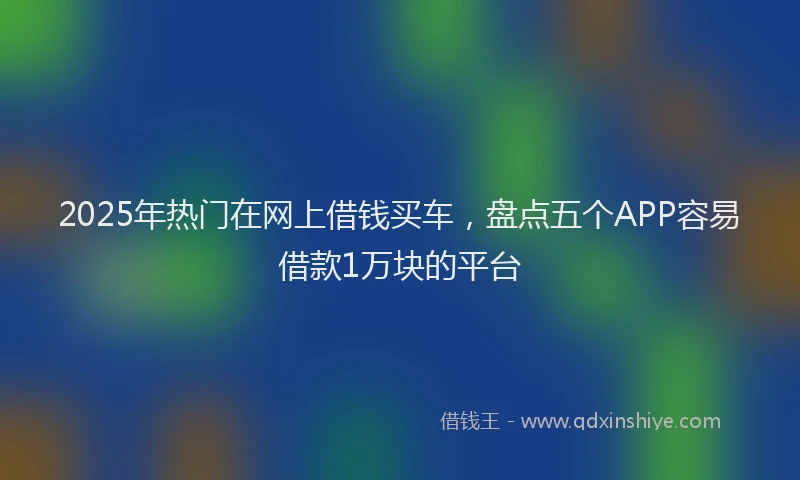 2025年热门在网上借钱买车，盘点五个APP容易借款1万块的平台