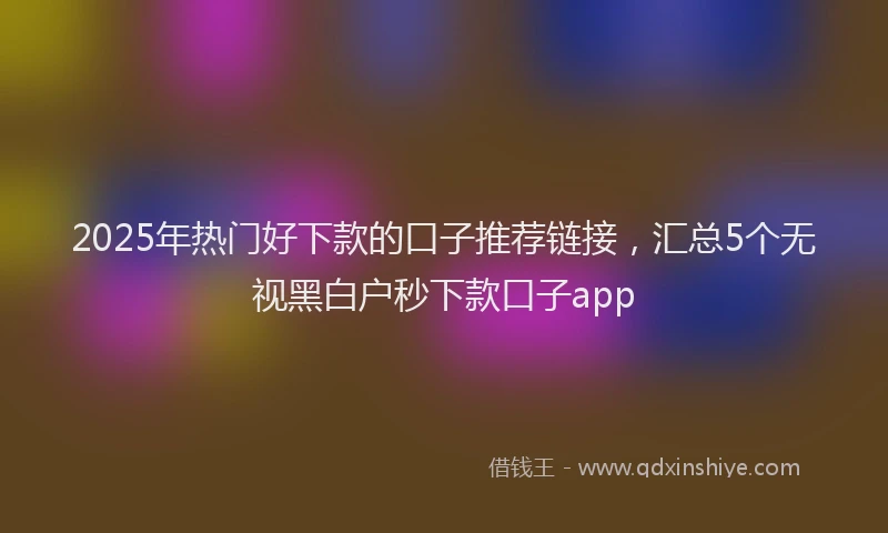 2025年热门好下款的口子推荐链接，汇总5个无视黑白户秒下款口子app