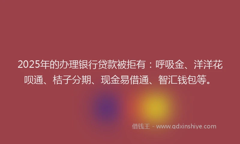 2025年的办理银行贷款被拒有：呼吸金、洋洋花呗通、桔子分期、现金易借通、智汇钱包等。
