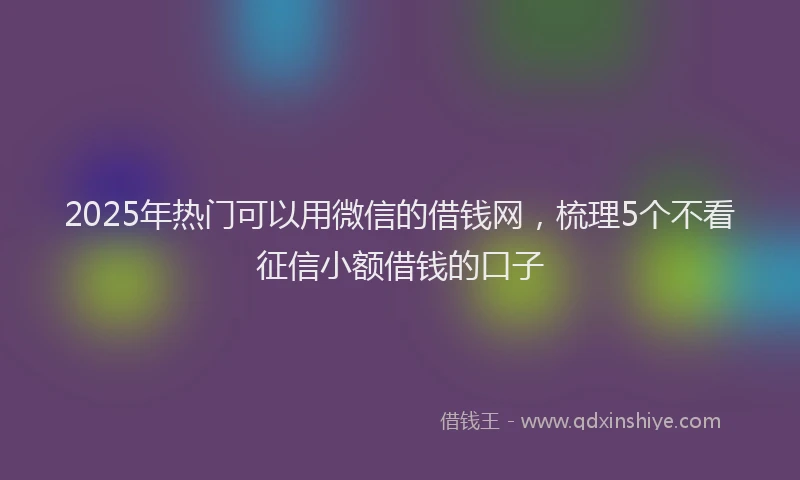 2025年热门可以用微信的借钱网，梳理5个不看征信小额借钱的口子
