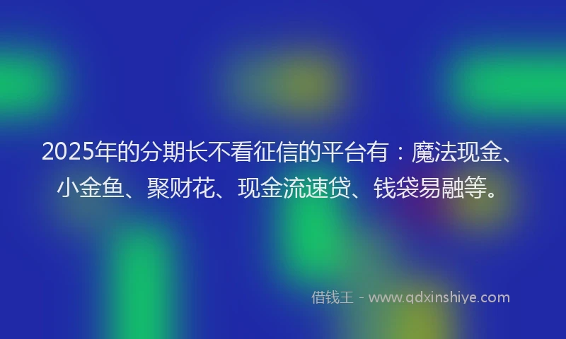 2025年的分期长不看征信的平台有：魔法现金、小金鱼、聚财花、现金流速贷、钱袋易融等。