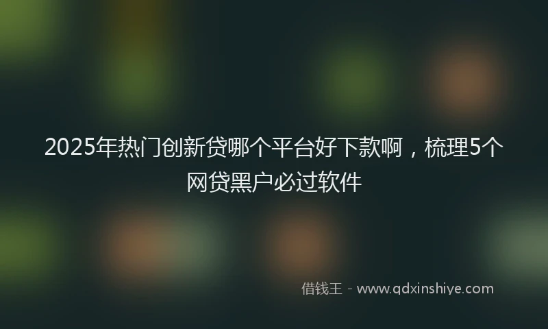 2025年热门创新贷哪个平台好下款啊，梳理5个网贷黑户必过软件