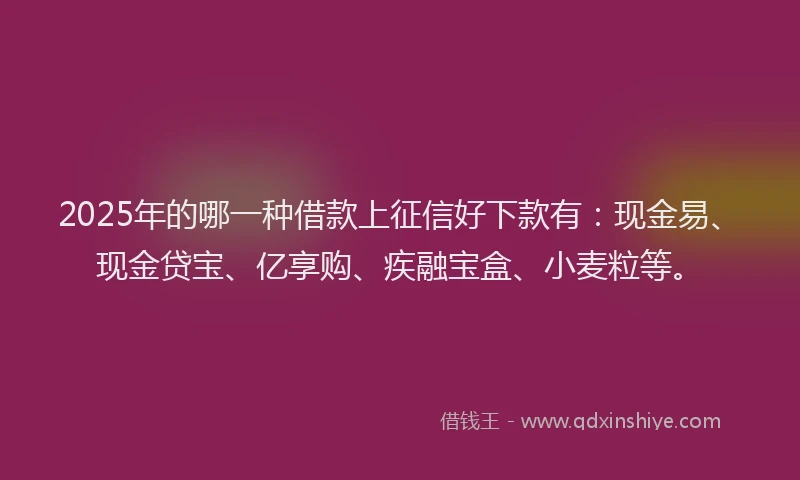 2025年的哪一种借款上征信好下款有：现金易、现金贷宝、亿享购、疾融宝盒、小麦粒等。