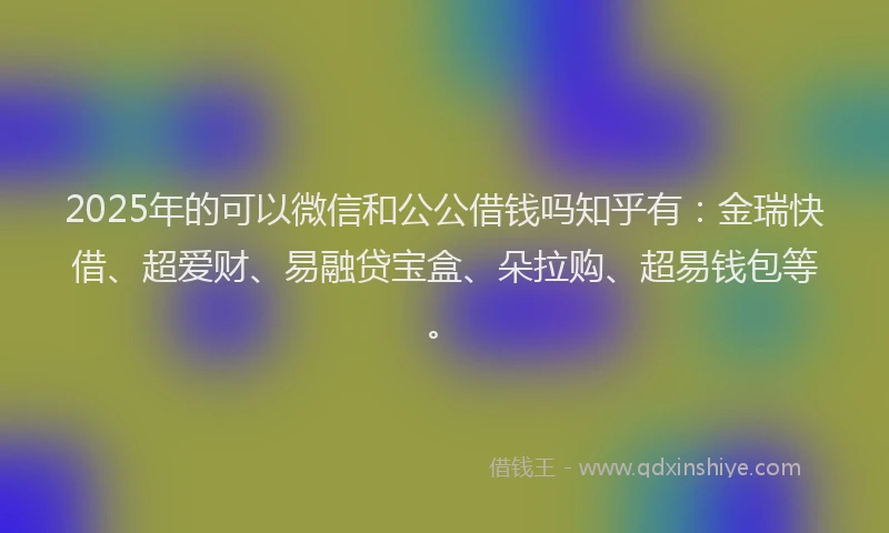 2025年的可以微信和公公借钱吗知乎有：金瑞快借、超爱财、易融贷宝盒、朵拉购、超易钱包等。