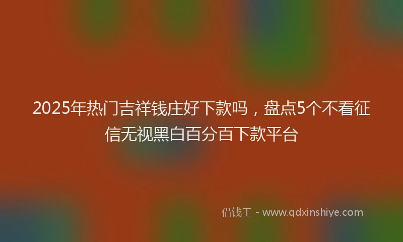 2025年热门吉祥钱庄好下款吗，盘点5个不看征信无视黑白百分百下款平台
