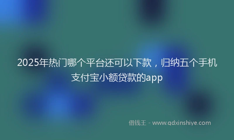 2025年热门哪个平台还可以下款，归纳五个手机支付宝小额贷款的app