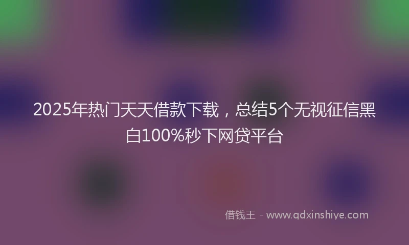 2025年热门天天借款下载，总结5个无视征信黑白100%秒下网贷平台