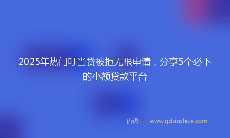 2025年热门叮当贷被拒无限申请，分享5个必下的小额贷款平台