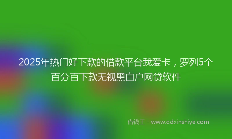 2025年热门好下款的借款平台我爱卡，罗列5个百分百下款无视黑白户网贷软件