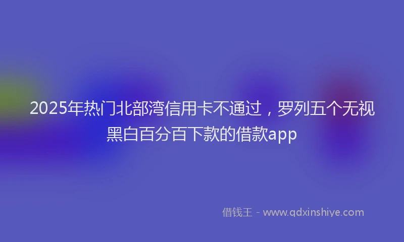 2025年热门北部湾信用卡不通过，罗列五个无视黑白百分百下款的借款app