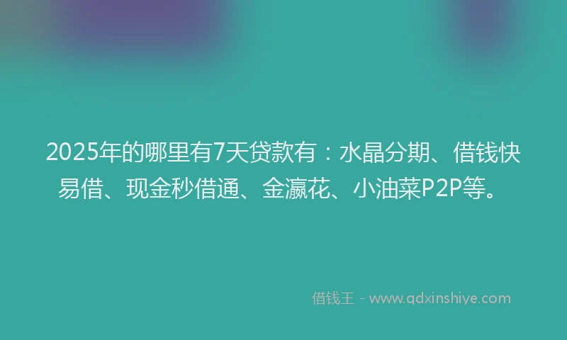 2025年的哪里有7天贷款有：水晶分期、借钱快易借、现金秒借通、金瀛花、小油菜P2P等。