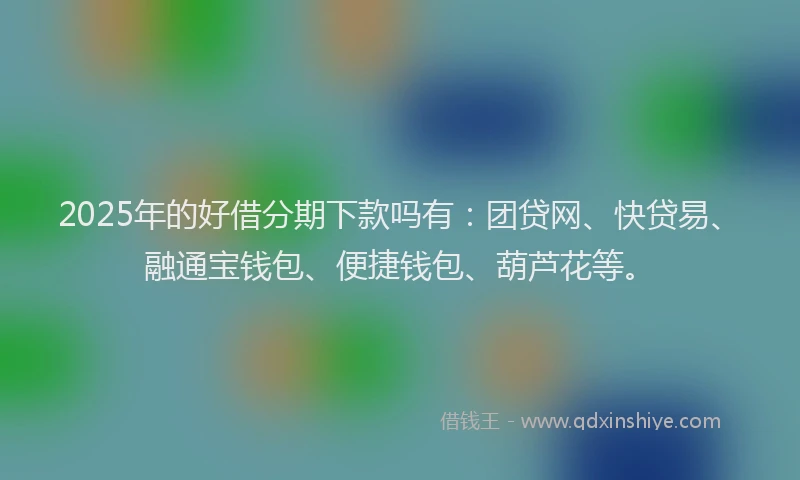 2025年的好借分期下款吗有：团贷网、快贷易、融通宝钱包、便捷钱包、葫芦花等。