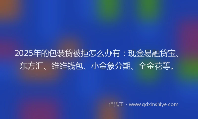 2025年的包装贷被拒怎么办有：现金易融贷宝、东方汇、维维钱包、小金象分期、全金花等。