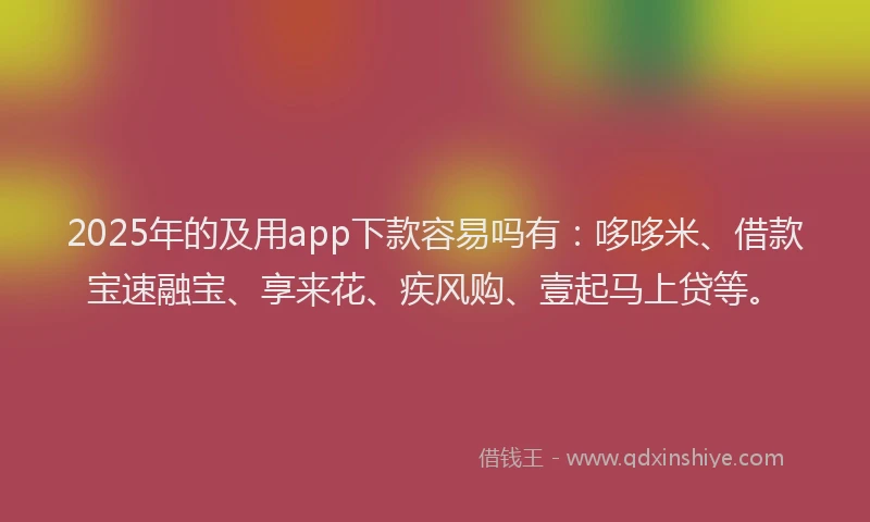 2025年的及用app下款容易吗有：哆哆米、借款宝速融宝、享来花、疾风购、壹起马上贷等。