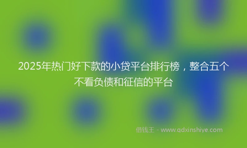 2025年热门好下款的小贷平台排行榜，整合五个不看负债和征信的平台