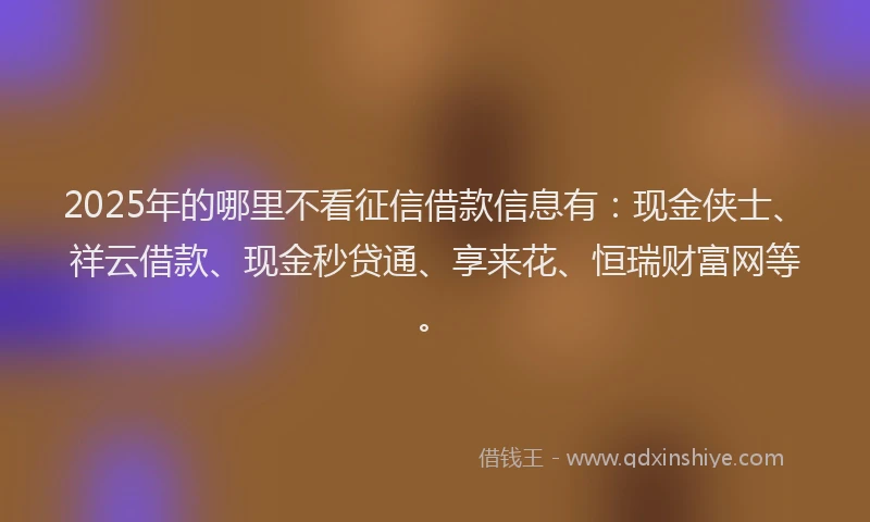 2025年的哪里不看征信借款信息有：现金侠士、祥云借款、现金秒贷通、享来花、恒瑞财富网等。