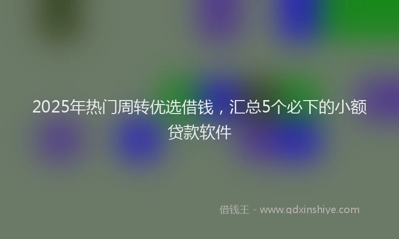 2025年热门周转优选借钱，汇总5个必下的小额贷款软件