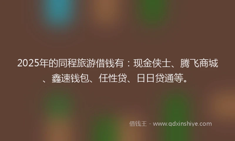 2025年的同程旅游借钱有：现金侠士、腾飞商城、鑫速钱包、任性贷、日日贷通等。