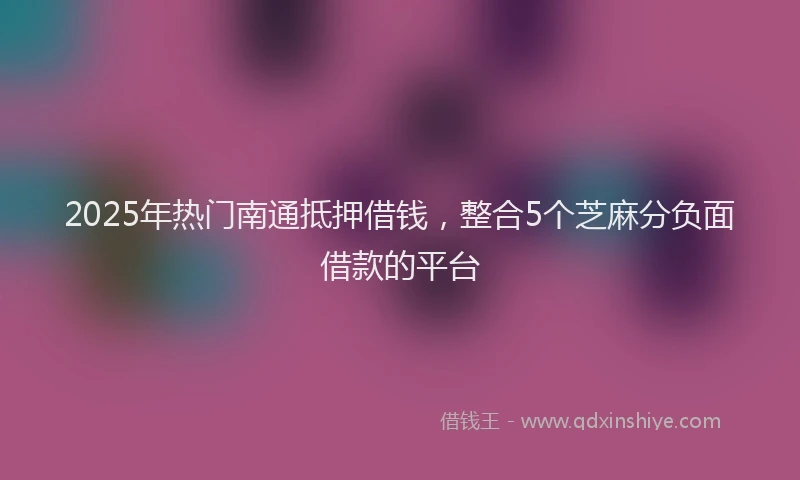 2025年热门南通抵押借钱，整合5个芝麻分负面借款的平台