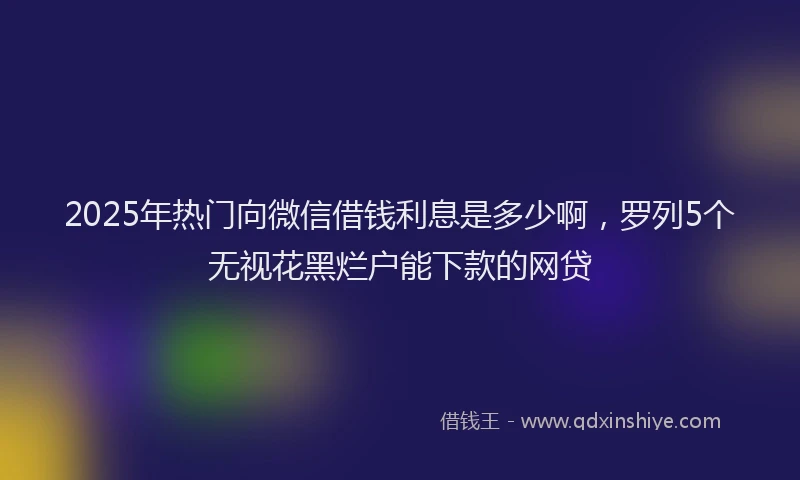 2025年热门向微信借钱利息是多少啊，罗列5个无视花黑烂户能下款的网贷