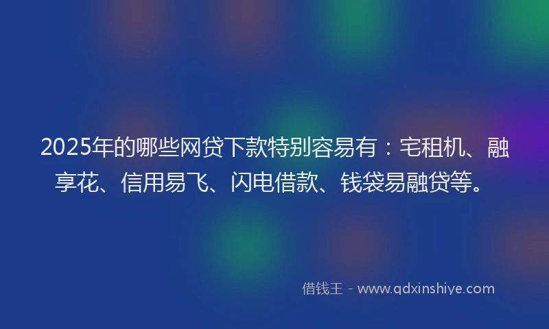 2025年的哪些网贷下款特别容易有：宅租机、融享花、信用易飞、闪电借款、钱袋易融贷等。