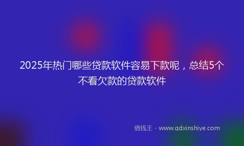 2025年热门哪些贷款软件容易下款呢，总结5个不看欠款的贷款软件