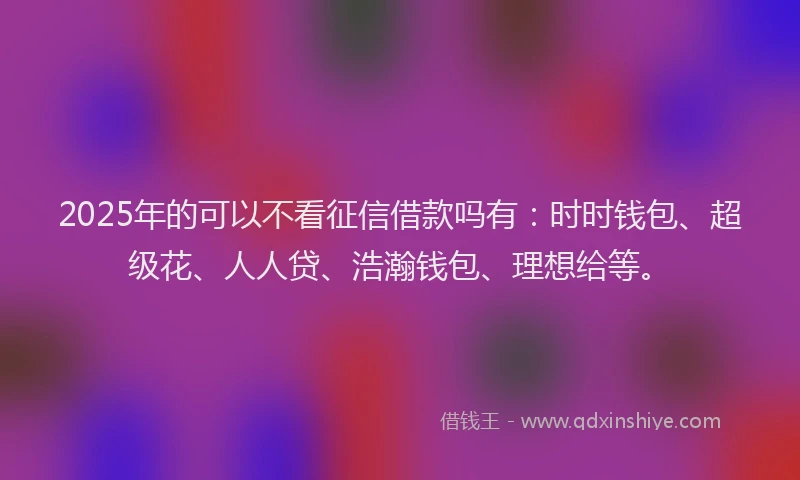 2025年的可以不看征信借款吗有：时时钱包、超级花、人人贷、浩瀚钱包、理想给等。