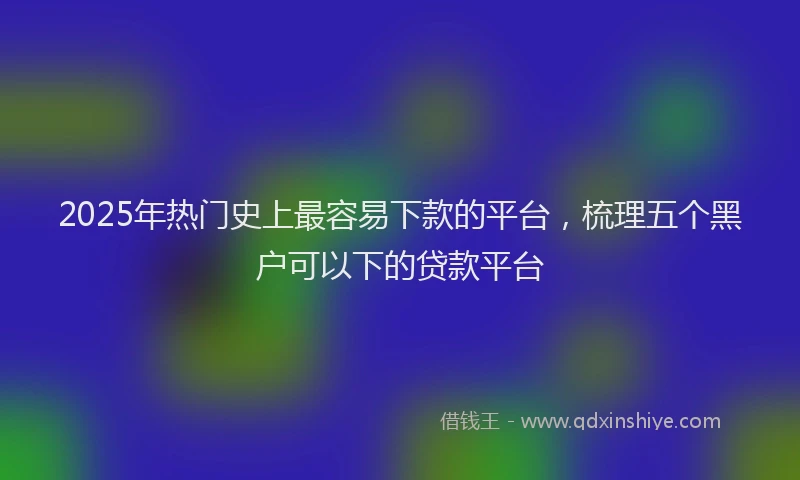 2025年热门史上最容易下款的平台，梳理五个黑户可以下的贷款平台