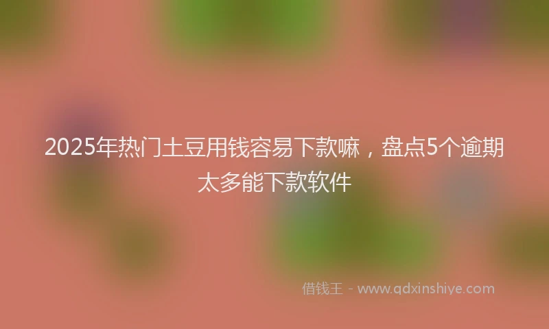 2025年热门土豆用钱容易下款嘛，盘点5个逾期太多能下款软件
