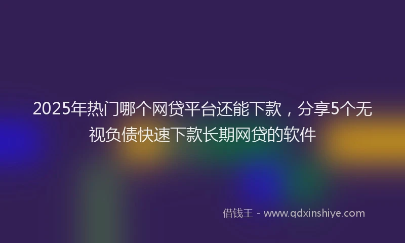 2025年热门哪个网贷平台还能下款，分享5个无视负债快速下款长期网贷的软件