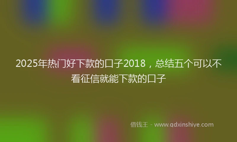 2025年热门好下款的口子2018，总结五个可以不看征信就能下款的口子