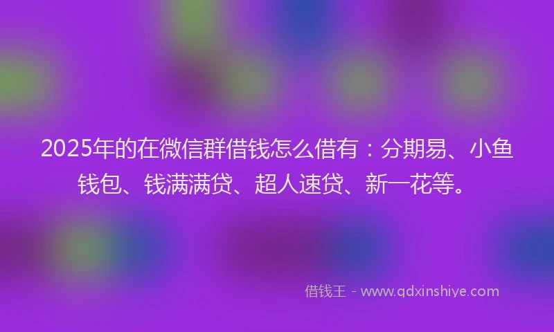 2025年的在微信群借钱怎么借有：分期易、小鱼钱包、钱满满贷、超人速贷、新一花等。