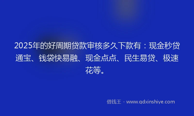 2025年的好周期贷款审核多久下款有：现金秒贷通宝、钱袋快易融、现金点点、民生易贷、极速花等。