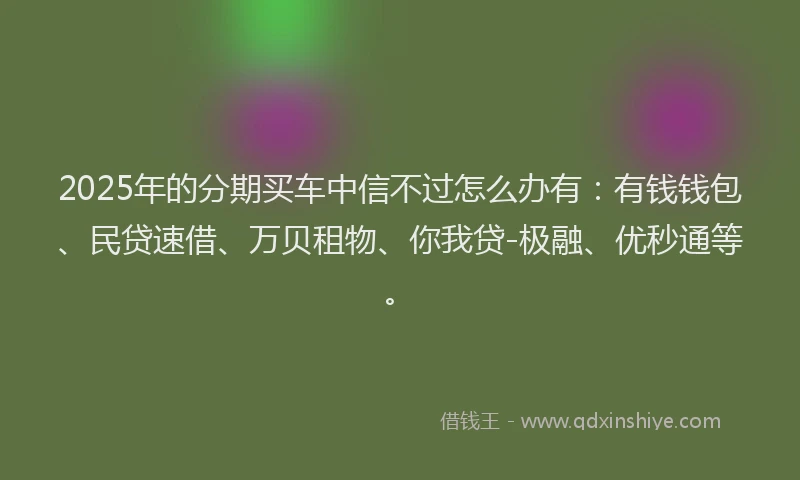 2025年的分期买车中信不过怎么办有：有钱钱包、民贷速借、万贝租物、你我贷-极融、优秒通等。