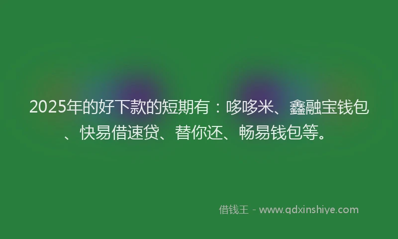 2025年的好下款的短期有：哆哆米、鑫融宝钱包、快易借速贷、替你还、畅易钱包等。