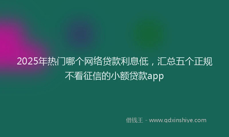 2025年热门哪个网络贷款利息低，汇总五个正规不看征信的小额贷款app