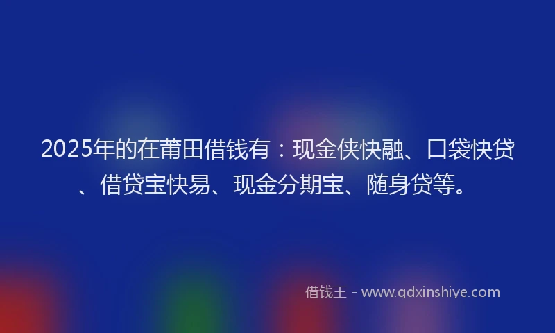 2025年的在莆田借钱有：现金侠快融、口袋快贷、借贷宝快易、现金分期宝、随身贷等。